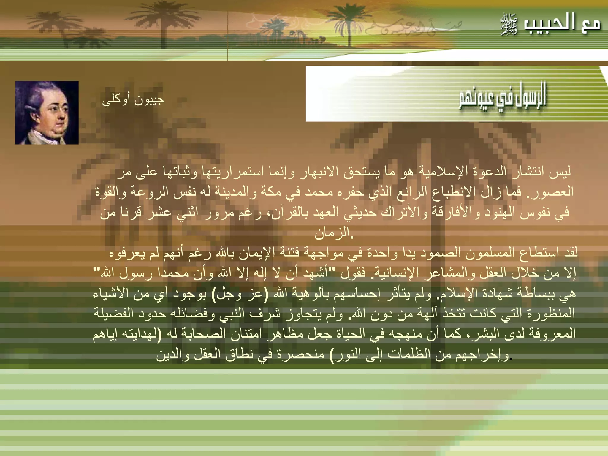 -  مهاتما غاندي : -  المفكر الفرنسي لامرتين :   ليس انتشار الدعوة الإسلامية هو ما يستحق الانبهار وإنما استمراريتها وثباتها على مر العصور .  فما زال الانطباع الرائع الذي حفره محمد في مكة والمدينة له نفس الروعة والقوة في نفوس الهنود والأفارقة والأتراك حديثي العهد بالقرآن، رغم مرور اثني عشر قرنا من الزمان . لقد استطاع المسلمون الصمود يدا واحدة في مواجهة فتنة الإيمان بالله رغم أنهم لم يعرفوه إلا من خلال العقل والمشاعر الإنسانية .  فقول  " أشهد أن لا إله إلا الله وأن محمدا رسول الله "  هي ببساطة شهادة الإسلام .  ولم يتأثر إحساسهم بألوهية الله  ( عز وجل )  بوجود أي من الأشياء المنظورة التي كانت تتخذ آلهة من دون الله .  ولم يتجاوز شرف النبي وفضائله حدود الفضيلة المعروفة لدى البشر، كما أن منهجه في الحياة جعل مظاهر امتنان الصحابة له  ( لهدايته إياهم وإخراجهم من الظلمات إلى النور )  منحصرة في نطاق العقل والدين . جيبون أوكلي   