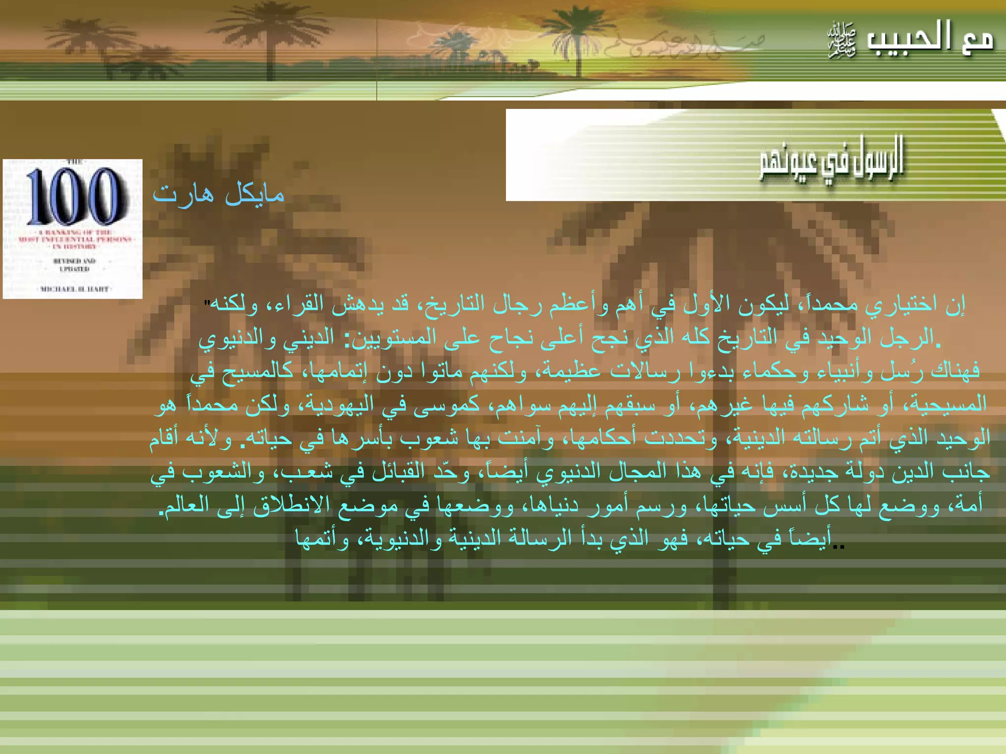 -  مهاتما غاندي : -  المفكر الفرنسي لامرتين :   " إن اختياري محمداً، ليكون الأول في أهم وأعظم رجال التاريخ، قد يدهش القراء، ولكنه الرجل الوحيد في التاريخ كله الذي نجح أعلى نجاح على المستويين :  الديني والدنيوي . فهناك رُسل وأنبياء وحكماء بدءوا رسالات عظيمة، ولكنهم ماتوا دون إتمامها، كالمسيح في المسيحية، أو شاركهم فيها غيرهم، أو سبقهم إليهم سواهم، كموسى في اليهودية، ولكن محمداً هو الوحيد الذي أتم رسالته الدينية، وتحددت أحكامها، وآمنت بها شعوب بأسرها في حياته .  ولأنه أقام جانب الدين دولة جديدة، فإنه في هذا المجال الدنيوي أيضاً، وحّد القبائل في شعـب، والشعوب في أمة، ووضع لها كل أسس حياتها، ورسم أمور دنياها، ووضعها في موضع الانطلاق إلى العالم .  أيضاً في حياته، فهو الذي بدأ الرسالة الدينية والدنيوية، وأتمها .. مايكل هارت   