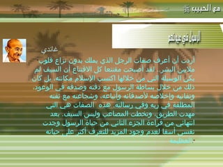 -  مهاتما غاندي : " أردت أن أعرف صفات الرجل الذي يملك بدون نزاع قلوب ملايين البشر ..  لقد أصبحت مقتنعا كل الاقتناع أن السيف لم يكن الوسيلة التي من خلالها اكتسب الإسلام مكانته، بل كان ذلك من خلال بساطة الرسول مع دقته وصدقه في الوعود، وتفانيه وإخلاصه لأصدقائه وأتباعه، وشجاعته مع ثقته المطلقة في ربه وفي رسالته .  هذه  الصفات هي التي مهدت الطريق، وتخطت المصاعب وليس السيف .  بعد انتهائي من قراءة الجزء الثاني من حياة الرسول وجدت نفسي أسفا لعدم وجود المزيد للتعرف أكثر على حياته العظيمة ". غاندي 