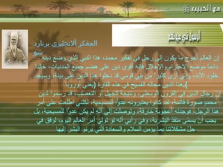 -  مهاتما غاندي : -  المفكر الفرنسي لامرتين :   " إن العالم أحوج ما يكون إلى رجلٍ في تفكير محمد، هذا النبي الذي وضع دينه دائماً موضع الاحترام والإجلال فإنه أقوى دين على هضم جميع المدنيات، خالداً خلود الأبد، وإني أرى كثيراً من بني قومي قد دخلوا هذا الدين على بينة، وسيجد هذا الدين مجاله الفسيح في هذه القارة  ( يعني أوروبا ). إنّ رجال الدين في القرون الوسطى، ونتيجةً للجهل أو التعصّب، قد رسموا لدين محمدٍ صورةً قاتمةً، لقد كانوا يعتبرونه عدوًّا للمسيحية، لكنّني اطّلعت على أمر هذا الرجل، فوجدته أعجوبةً خارقةً، وتوصلت إلى أنّه لم يكن عدوًّا للمسيحية، بل يجب أنْ يسمّى منقذ البشرية، وفي رأيي أنّه لو تولّى أمر العالم اليوم، لوفّق في حلّ مشكلاتنا بما يؤمن السلام والسعادة التي يرنو البشر إليها . المفكر ألانجليزي برنارد شو 