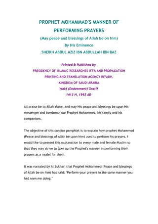 PROPHET MOHAMMAD'S MANNER OF 
PERFORMING PRAYERS 
(May peace and blessings of Allah be on him) 
By His Eminence 
SHEIKH ABDUL AZIZ IBN ABDULLAH IBN BAZ 
Printed & Published by 
PRESIDENCY OF ISLAMIC RESEARCHES IFTA AND PROPAGATION 
PRINTING AND TRANSLATION AGENCY RIYADH, 
KINGDOM OF SAUDI ARABIA 
Wakf (Endowment) Gratif 
1413 H, 1992 AD 
All praise be to Allah alone, and may His peace and blessings be upon His 
messenger and bondsman our Prophet Mohammed, his family and his 
companions. 
The objective of this concise pamphlet is to explain how prophet Mohammed 
(Peace and blessings of Allah be upon him) used to perform his prayers. I 
would like to present this explanation to every male and female Muslim so 
that they may strive to take up the Prophet's manner in performing their 
prayers as a model for them. 
It was narrated by Al Bukhari that Prophet Mohammed (Peace and blessings 
of Allah be on him) had said: "Perform your prayers in the same manner you 
had seen me doing." 
 