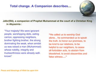 Peace and blessings of Allah be upon him
Total change. A Companion describes…
Jafer(RA), a companion of Prophet Muhammad at the court of a Christian King
in Abyssinia :
“He called us to worship God
alone... he commanded us to speak
the truth, to honor our promises, to
be kind to our relations, to be
helpful to our neighbors, to cease
all forbidden acts, to abstain from
bloodshed, to avoid obscenities and
false witness….”
“Your majesty! We were ignorant
people, worshipping idols, eating
carrion, oppressing neighbors,
brother fighting brother, the strong
dominating the weak, when amidst
us was raised a man (Muhammad)
whose nobility, integrity and
trustworthiness were already well-
known”
 
