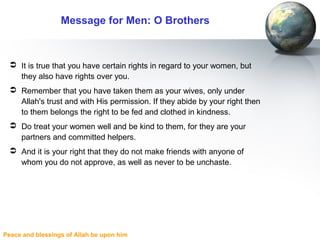 Peace and blessings of Allah be upon him
Message for Men: O Brothers
 It is true that you have certain rights in regard to your women, but
they also have rights over you.
 Remember that you have taken them as your wives, only under
Allah's trust and with His permission. If they abide by your right then
to them belongs the right to be fed and clothed in kindness.
 Do treat your women well and be kind to them, for they are your
partners and committed helpers.
 And it is your right that they do not make friends with anyone of
whom you do not approve, as well as never to be unchaste.
 