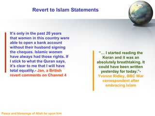 Peace and blessings of Allah be upon him
Revert to Islam Statements
It’s only in the past 20 years
that women in this country were
able to open a bank account
without their husband signing
the cheques. Islamic women
have always had those rights. If
I stick to what the Quran says,
it’s clear to me that I will have
total equality.- Jan, a British
revert comments on Channel 4
“… I started reading the
Koran and it was an
absolutely breathtaking. It
could have been written
yesterday for today.”-
Yvonne Ridley, BBC War
correspondent after
embracing Islam
 
