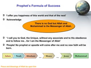 Peace and blessings of Allah be upon him
Prophet’s Formula of Success
 ‘I offer you happiness of this world and that of the next’
 ‘Acknowledge
 ‘ I call you to God, the Unique, without any associate and to His obedience
and to follow me…for I am the Messenger of Allah’
 ‘People! No prophet or apostle will come after me and no new faith will be
born.
There is no God but Allah and
Muhammad is the Messenger of Allah.
There is no God but Allah and
Muhammad is the Messenger of Allah.
Adam Noah Abraham Moses Jesus Muhammad… …
 