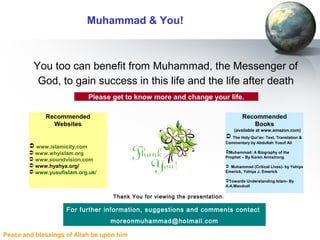 Peace and blessings of Allah be upon him
Muhammad & You!
You too can benefit from Muhammad, the Messenger of
God, to gain success in this life and the life after death
For further information, suggestions and comments contact
moreonmuhammad@hotmail.com
Please get to know more and change your life.
Thank You for viewing the presentation.
Recommended
Websites
 www.islamicity.com
 www.whyislam.org
 www.soundvision.com
 www.hyahya.org/
 www.yusufislam.org.uk/
Recommended
Books
(available at www.amazon.com)
 The Holy Qur'an: Text, Translation &
Commentary by Abdullah Yusuf Ali
Muhammad: A Biography of the
Prophet – By Karen Armstrong
 Muhammad (Critical Lives)- by Yahiya
Emerick, Yahiya J. Emerick
Towards Understanding Islam- By
A.A.Maududi
 