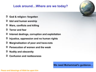 Peace and blessings of Allah be upon him
Look around…Where are we today?
 God & religion- forgotten
 Idol and human worship
 Wars, conflicts and killing
 Terror and fear
 Interest dealings, corruption and exploitation
 Injustice, oppression and no human rights
 Marginalization of poor and have-nots
 Persecution of women and the weak
 Nudity and obscenity
 Confusion and restlessness
We need Muhammad’s guidance…
 