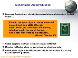 Peace and blessings of Allah be upon him
 Bestowed Prophethood when he began receiving revelation at 40, the first
verses …
 Called people to the truth, faced persecution in Makkah
 Migrated to Madina where he was welcomed wholeheartedly
 A new phase began where Muhammad laid the foundations of a society
based on Divine guidance.
‘ Read in the name of your Lord who created,
created man from clots of blood.
Read! Your Lord is the most Bounteous,
who has taught the use of the pen,
has taught man what he did not know.’
(Quran- Chapter 96)
Muhammad- An Introduction
 