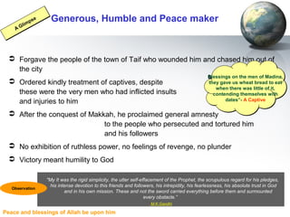 Peace and blessings of Allah be upon him
Generous, Humble and Peace maker
 Forgave the people of the town of Taif who wounded him and chased him out of
the city
 Ordered kindly treatment of captives, despite
these were the very men who had inflicted insults
and injuries to him
 After the conquest of Makkah, he proclaimed general amnesty
to the people who persecuted and tortured him
and his followers
 No exhibition of ruthless power, no feelings of revenge, no plunder
 Victory meant humility to God
Blessings on the men of Madina,
they gave us wheat bread to eat
when there was little of it,
contending themselves with
dates”- A Captive
Blessings on the men of Madina,
they gave us wheat bread to eat
when there was little of it,
contending themselves with
dates”- A Captive
A Glimpse
A Glimpse
"My It was the rigid simplicity, the utter self-effacement of the Prophet, the scrupulous regard for his pledges,
his intense devotion to this friends and followers, his intrepidity, his fearlessness, his absolute trust in God
and in his own mission. These and not the sword carried everything before them and surmounted
every obstacle.”
M.K.Gandhi
Observation
 