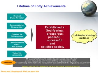 Peace and blessings of Allah be upon him
Lifetime of Lofty Achievements
Received
Divine Revelation
Communicated to
his generation
Explained the
Divine message
Established a
God-fearing,
prosperous,
peaceful,
successful
and
satisfied society
Demonstrated the
theory
with practice
Left behind a lasting
guidance
Left behind a lasting
guidance
"My choice of Muhammad to lead the list of the world's most influential
persons may surprise some readers and may be questioned by others,
but he was the only man in history who was supremely successful on both the religious and secular level.”
Michael H. Hart, THE 100: A RANKING OF THE MOST INFLUENTIAL PERSONS IN HISTORY
Observation
Trained his
companions
 