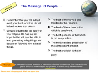 Peace and blessings of Allah be upon him
The Message: O People….
 Remember that you will indeed
meet your Lord, and that He will
indeed reckon your deeds.
 Beware of Satan for the safety of
your religion. He has lost all
hope that he will ever be able to
lead you astray in big things, so
beware of following him in small
things.
 The best of the ways is one
trodden by the Prophets
 The best of the actions is that
which is beneficent.
 The best guidance is that which
is put into practice.
 The most valuable possession is
the contentment of heart.
 The best provision is that of
piety.
A Glimpse
A Glimpse
“If greatness of purpose, smallness of means and astounding results are the three criteria of human
genius, who could dare to compare any great man in modern history with Muhammad ”
La Martine, Historian
Observation
 