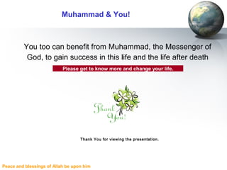 Peace and blessings of Allah be upon him
Muhammad & You!
You too can benefit from Muhammad, the Messenger of
God, to gain success in this life and the life after death
Please get to know more and change your life.
Thank You for viewing the presentation.
 