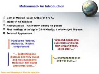 Peace and blessings of Allah be upon him
 Born at Makkah (Saudi Arabia) in 570 AD
 Trader in his twenties
 Recognized as ‘Trustworthy’ among his people
 First marriage at the age of 25 to Khadija, a widow aged 40 years
 Personal Appearance…
Muhammad- An Introduction
“ Handsome features,
bright face, likeable
temperament”
“graceful, handsome,
eyes black and large,
hair long and thick,
voice clear …”
“… charming to look at
and well-built …”
“… captivating at a
distance and very sweet
and most handsome
from near, talk sweet
and words clear…”
 
