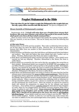 Prophet Muhammad in the Bible




MSS060002 @ WWW.SALAFIPUBLICATIONS.COM



                       Prophet Muhammad in the Bible
“Those unto whom We gave the Scripture recognize him (Muhammad) as they recognize their sons.
  But verily, a party of them conceal the truth while they know it” The Qur’an, al-Baqarah(2):146

Moses foretells of Muhammad's coming 1
 Deuteronomy 18:18 “I (God) will raise them up a Prophet from among their
brethren, like unto thee (Moses), and will put my words in his mouth; and he
shall speak unto them all that I shall command him.”
 There are many verses in the Old Testament that predict the coming of Jesus (pbuh).
This one, however, is not one of them. This can be clearly seen from the following four
points:

a) Like unto Moses
Muslims believe in all of the previous prophets. They make no distinction between them,
nor do they place one above the others in piety. However, they are all human, and as
humans they differ from one another in their characteristics. Let us compare these
characteristics:
1) Both Christians and Muslims agree that both Moses and Muhammad (pbut) had fathers
   and mothers. They both also believe that Jesus (pbuh) had only a mother and no
   father. Therefore, Muhammad is like Moses, but Jesus is unlike Moses.
2) Both Moses and Muhammad (pbut) married and begat children. Jesus (pbuh) never
   married nor had any offspring. Therefore, Muhammad is like Moses, but Jesus is
   unlike Moses.
3) Moses (pbuh) was accepted by the Jews and to this day, as a nation, they accept him as
   their prophet. Muhammad (pbuh) was accepted by his people, and as a nation, over
   one billion Muslims around the world accept him as the prophet of Allah. Jesus (pbuh),
   however, was rejected by his people (the Jews) as stated in the Christian's own Bible:
   “He (Jesus) came unto his own, but his own received him not” (John 1:11)
   Therefore, Muhammad is like Moses, but Jesus is unlike Moses.
4) Both Moses and Muhammad (pbut) were kings on Earth in the sense that they had the
   ultimate power of government, the power to inflict capital punishment. When the Jews
   brought before Moses (pbuh) the Israelite who had been caught collecting firewood on
   the Sabbath, Moses had him stoned to death (Numbers 15:36). Muhammad (pbuh) had
   similar authority. When a woman came before him confessing (with no witnesses) to
   having committed adultery, he gave her a chance to consider the severity of her claim
   and the punishment she would receive. When she insisted, he ordered her stoned to
   death and ordered his companions to respect her for her ultimate and sincere
   repentance. Jesus (pbuh), however, explicitly refuted the claim that he had a kingdom
   on earth. When he was dragged before the Roman Governor Pontious Pilate with a
   charge of sedition he said: (John 18:36) “Jesus answered, My kingdom is not of
   this world: if my kingdom were of this world, then would my servants
   fight, that I should not be delivered to the Jews: but now is my kingdom
   not from hence.” Jesus (pbuh) would not resort to lying to save his skin. Thus, he
   had no earthly kingdom. Further, in John 8:1-7 we read the story of the woman who
   was taken in adultery by the Jews and brought before Jesus (pbuh). They were hoping

1
    Taken from the Book: “What Did Jesus Really Say” by Misha’al al-Khadi


MSS060002 @ WWW.SALAFIPUBLICATIONS.COM                                                                 1
 