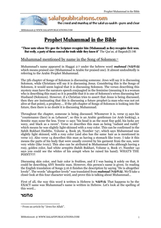 Prophet Muhammad in the Bible




MSS060006 @ WWW.SALAFIPUBLICATIONS.COM



                      Prophet Muhammad in the Bible
“Those unto whom We gave the Scripture recognize him (Muhammad) as they recognize their sons.
  But verily, a party of them conceal the truth while they know it” The Qur’an, al-Baqarah(2):146

Muhammad mentioned by name in the Song of Solomon: 1
Muhammad's name appeared in Haggai 2:7 under the hebrew word mahmad (                )
which means praised one (Muhammad is Arabic for praised one). It almost undoubtedly is
referring to the Arabic Prophet Muhammad.

The 5th chapter of Songs of Solomon is discussing someone. Jews will say it is discussing
Solomon, while Christians will say it is discussing Jesus. Considering this is the Songs of
Solomon, it would seem logical that it is discussing Solomon. The verses describing this
mystery man have the narators speech conjuagted in the feminine (meaning it is a woman
who is describing this man) so it is possible that it is one of Solomon's wives discussing her
Husband (Solomon). However, if a Christian tries to assert that Jesus is being discussed,
then they are insinuating that this is discussing a future prophet (a man who was not yet
alive at that point), a prophesy.... If the 5th chapter of Songs of Solomon is looking into the
future, then there is no doubt it is discussing Muhammad.

Throughout the chapter, someone is being discussed. Whomever it is, verse 15 says his
"countenance (face) is as Lebanon", so this is an Arabic gentleman (or Arab looking), a
Semitic man none the less. Verse 11 says "his head is as the most fine gold, his locks are
wavy, and black as a raven". Verse 10 describes this man as being "radiant and ruddy"
which means he was slightly light-skinned with a rosy color. This can be confirmed in the
Sahih Bukhari Hadiths, Volume 4, Book 56, Number 747, which says Muhammad was
slightly light skinned, with a rosy color (and also has the same hair as is mentioned in
verse 11). Also verse 14 describes this man as having a stomach like ivory. I take it this
means the parts of his body that were usually covered by his garment from the sun, were
very white (like ivory). This also can be atributed to Muhammad who although having a
rosy, golden color, had white armpitts (Sahih Bukhari, Volume 2, Book 17, Number 141
says you could see the whites of his armpit when he raised his hand). WHAT'S THE
POINT?!?!

Discussing skin color, and hair color is fruitless, and if I was basing it solely on that, it
could be describing ANY Semitic man. However, this person's name is given. In reading
the English translation of Songs 5:16 it finishes the description by saying "He is altogether
lovely". The words "altogether lovely" was translated from mahmad (            ). We'll take a
closer look at this four character word, and prove this is talking about Muhammad...

First of all, the way this word is written is Hebrew is . That happens to be the
EXACT same was Muhammad's name is written in Hebrew. Let's look at the spelling of
this word...




1   From an article by “Jews for Allah”.


MSS060006 @ WWW.SALAFIPUBLICATIONS.COM                                                          1
 