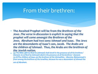  The Awaited Prophet will be from the Brethren of the
Jews .The verse in discussion is explicit in saying that the
prophet will come amongst the Brethren of the
Jews. Abraham had two sons: Ishmael and Isaac. The Jews
are the descendants of Isaac’s son, Jacob. The Arabs are
the children of Ishmael. Thus, the Arabs are the brethren of
the Jewish nation.
 [3] The Bible affirms:‘And he (Ishmael) shall dwell in the presence of all his brethren.’
(Genesis 16:12)‘And he (Ishmael) died in the presence of all his brethren.’ (Genesis
25:18)The children of Isaac are the brethren of the Ishmaelites. Likewise, Muhammad is
from among the brethren of the Israelites, because he was a descendant of Ishmael the
son of Abraham.
From their brethren:
 
