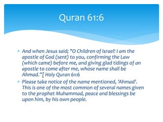  And when Jesus said; "O Children of Israel! I am the
apostle of God (sent) to you, confirming the Law
(which came) before me, and giving glad tidings of an
apostle to come after me, whose name shall be
Ahmad.”[ Holy Quran 61:6
 Please take notice of the name mentioned, 'Ahmad'.
This is one of the most common of several names given
to the prophet Muhammad, peace and blessings be
upon him, by his own people.
Quran 61:6
 