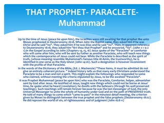 Up to the time of Jesus (peace be upon him), the Israelites were still awaiting for that prophet like unto
Moses prophesied in Deuteronomy 18:18. When John the Baptist came, they asked him if he was
Christ and he said "no". They asked him if he was Elias and he said "no". Then, in apparent reference
to Deuteronomy 18:18, they asked him "Art thou that Prophet" and he answered, "no". (John 1: 1 9-2
1).In the Gospel according to John (Chapters 14, 15, 16) Jesus spoke of the "Paraclete" or comforter
who will come after him, who will be sent by Father as another Paraclete, who will teach new things
which the contemporaries of Jesus could not bear. While the Paraclete is described as the spirit of
truth, (whose meaning resemble Muhammad's famous title Al-Amin, the trustworthy), he is
identified in one verse as the Holy Ghost (John 14:26). Such a designation is however inconsistent
with the profile of that Paraclete.
In the words of the Dictionary of the Bible, (Ed. J. Mackenzie) "These items, it must be admitted do not
give an entirely coherent picture. ” Indeed history tells us that many early Christians understood the
Paraclete to be a man and not a spirit. This might explain the followings who responded to some
who claimed, without meeting the criteria stipulated by Jesus, to be the awaited "Paraciete".
It was Prophet Muhammad (peace be upon him) who was the Paraclete, Comforter, helper, admonisher
sent by God after Jesus. He testified of Jesus, taught new things which could not be borne at Jesus'
time, he spoke what he heard (revelation), he dwells with the believers (through his well-preserved
teachings). Such teachings will remain forever because he was the last messenger of God, the only
Universal Messenger to unite the whole of humanity under God and on the path of PRESERVED truth.
He told of many things to come which "came to pass" in the minutest detail meeting, the criterion
given by Moses to distinguish between the true prophet and the false prophets (Deuteronomy 18:22).
He did reprove the world of sin, of righteousness and of judgment (John 16:8-11)
THAT PROPHET- PARACLETE-
Muhammad
 