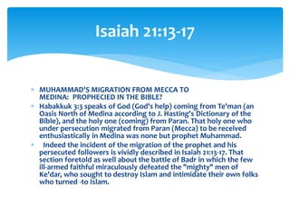  MUHAMMAD'S MIGRATION FROM MECCA TO
MEDINA: PROPHECIED IN THE BIBLE?
 Habakkuk 3:3 speaks of God (God's help) coming from Te'man (an
Oasis North of Medina according to J. Hasting's Dictionary of the
Bible), and the holy one (coming) from Paran. That holy one who
under persecution migrated from Paran (Mecca) to be received
enthusiastically in Medina was none but prophet Muhammad.
 Indeed the incident of the migration of the prophet and his
persecuted followers is vividly described in Isaiah 21:13-17. That
section foretold as well about the battle of Badr in which the few
ill-armed faithful miraculously defeated the "mighty" men of
Ke'dar, who sought to destroy Islam and intimidate their own folks
who turned -to Islam.
Isaiah 21:13-17
 