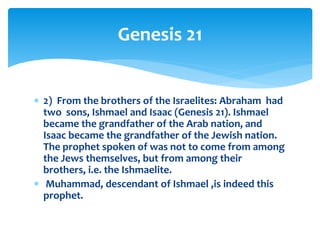  2) From the brothers of the Israelites: Abraham had
two sons, Ishmael and Isaac (Genesis 21). Ishmael
became the grandfather of the Arab nation, and
Isaac became the grandfather of the Jewish nation.
The prophet spoken of was not to come from among
the Jews themselves, but from among their
brothers, i.e. the Ishmaelite.
 Muhammad, descendant of Ishmael ,is indeed this
prophet.
Genesis 21
 