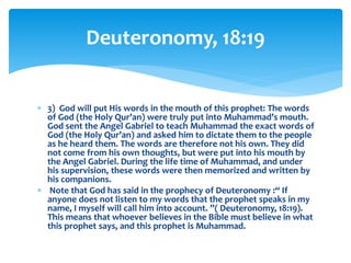  3) God will put His words in the mouth of this prophet: The words
of God (the Holy Qur’an) were truly put into Muhammad’s mouth.
God sent the Angel Gabriel to teach Muhammad the exact words of
God (the Holy Qur’an) and asked him to dictate them to the people
as he heard them. The words are therefore not his own. They did
not come from his own thoughts, but were put into his mouth by
the Angel Gabriel. During the life time of Muhammad, and under
his supervision, these words were then memorized and written by
his companions.
 Note that God has said in the prophecy of Deuteronomy :“ If
anyone does not listen to my words that the prophet speaks in my
name, I myself will call him into account. ”( Deuteronomy, 18:19).
This means that whoever believes in the Bible must believe in what
this prophet says, and this prophet is Muhammad.
Deuteronomy, 18:19
 