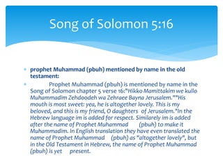 prophet Muhammad (pbuh) mentioned by name in the old
testament:
 Prophet Muhammad (pbuh) is mentioned by name in the
Song of Solomon chapter 5 verse 16:"Hikko Mamittakim we kullo
Muhammadim Zehdoodeh wa Zehraee Bayna Jerusalem.""His
mouth is most sweet: yea, he is altogether lovely. This is my
beloved, and this is my friend, O daughters of Jerusalem."In the
Hebrew language im is added for respect. Similarely im is added
after the name of Prophet Muhammad (pbuh) to make it
Muhammadim. In English translation they have even translated the
name of Prophet Muhammad (pbuh) as "altogether lovely", but
in the Old Testament in Hebrew, the name of Prophet Muhammad
(pbuh) is yet present.
Song of Solomon 5:16
 
