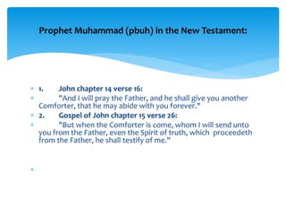  1. John chapter 14 verse 16:
 "And I will pray the Father, and he shall give you another
Comforter, that he may abide with you forever."
 2. Gospel of John chapter 15 verse 26:
 "But when the Comforter is come, whom I will send unto
you from the Father, even the Spirit of truth, which proceedeth
from the Father, he shall testify of me."

Prophet Muhammad (pbuh) in the New Testament:
 