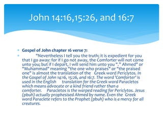  Gospel of John chapter 16 verse 7:
 "Nevertheless I tell you the truth; it is expedient for you
that I go away: for if I go not away, the Comforter will not come
unto you; but if I depart, I will send him unto you ".” Ahmed" or
"Muhammad" meaning "the one who praises" or "the praised
one" is almost the translation of the Greek word Periclytos. In
the Gospel of John 14:16, 15:26, and 16:7. The word 'Comforter' is
used in the English translation for the Greek word Paracletos
which means advocate or a kind friend rather than a
comforter. Paracletos is the warped reading for Periclytos. Jesus
(pbuh) actually prophesised Ahmed by name. Even the Greek
word Paraclete refers to the Prophet (pbuh) who is a mercy for all
creatures.
John 14:16,15:26, and 16:7
 