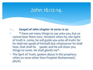  . Gospel of John chapter 16 verse 12-14:
 "I have yet many things to say unto you, but ye
cannot bear them now. Howbeit when he, the Spirit
of truth is come, he will guide you unto all truth: for
he shall not speak of himself; but whatsoever he shall
hear, that shall he speak: and he will show you
things to come. He shall glorify me".
 The Sprit of Truth, spoken about in this prophecy
refers to none other than Prophet Muhammad (
pbuh)
John 16:12-14.
 