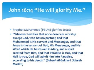  Prophet Muhammad (PBUH) glorifies Jesus:
 “Whoever testifies that none deserves worship
except God, who has no partner, and that
Muhammad is His servant and Messenger, and that
Jesus is the servant of God, His Messenger, and His
Word which He bestowed in Mary, and a spirit
created from Him, and that Paradise is true, and that
Hell is true, God will admit him into Paradise,
according to his deeds.” (Saheeh Al-Bukhari, Saheeh
Muslim)
John 16:14 “He will glorify Me.”
 