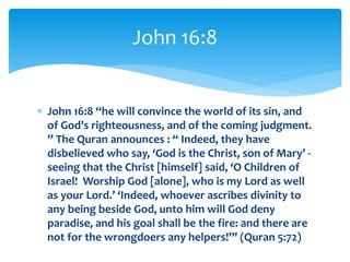  John 16:8 “he will convince the world of its sin, and
of God’s righteousness, and of the coming judgment.
” The Quran announces : “ Indeed, they have
disbelieved who say, ‘God is the Christ, son of Mary’ -
seeing that the Christ [himself] said, ‘O Children of
Israel! Worship God [alone], who is my Lord as well
as your Lord.’ ‘Indeed, whoever ascribes divinity to
any being beside God, unto him will God deny
paradise, and his goal shall be the fire: and there are
not for the wrongdoers any helpers!’” (Quran 5:72)
John 16:8
 