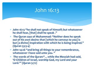  John 16:13 “he shall not speak of himself; but whatsoever
he shall hear, [that] shall he speak .”
 The Quran says of Muhammad: “Neither does he speak
out of his own desire: that [which he conveys to you] is
but [a divine] inspiration with which he is being inspired.”
(Quran 53:3-4)
 John 14:26 “and bring all things to your remembrance,
whatsoever I have said unto you. ”
 The words of the Quran:“…while the Messiah had said,
‘O Children of Israel, worship God, my Lord and your
Lord.’” (Quran 5:72)
John 16:13
 