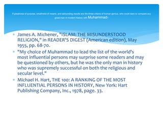  James A. Michener, "ISLAM: THE MISUNDERSTOOD
RELIGION," in READER'S DIGEST (American edition), May
1955, pp. 68-70.
 "My choice of Muhammad to lead the list of the world's
most influential persons may surprise some readers and may
be questioned by others, but he was the only man in history
who was supremely successful on both the religious and
secular level."
 Michael H. Hart, THE 100: A RANKING OF THE MOST
INFLUENTIAL PERSONS IN HISTORY, New York: Hart
Publishing Company, Inc., 1978, page. 33.
If greatness of purpose, smallness of means, and astounding results are the three criteria of human genius, who could dare to compare any
great man in modern history with Muhammad?
 