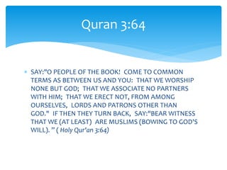  SAY:"O PEOPLE OF THE BOOK! COME TO COMMON
TERMS AS BETWEEN US AND YOU: THAT WE WORSHIP
NONE BUT GOD; THAT WE ASSOCIATE NO PARTNERS
WITH HIM; THAT WE ERECT NOT, FROM AMONG
OURSELVES, LORDS AND PATRONS OTHER THAN
GOD." IF THEN THEY TURN BACK, SAY:"BEAR WITNESS
THAT WE (AT LEAST) ARE MUSLIMS (BOWING TO GOD'S
WILL). ” ( Holy Qur'an 3:64)
Quran 3:64
 