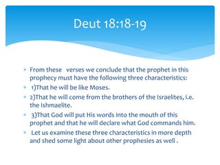  From these verses we conclude that the prophet in this
prophecy must have the following three characteristics:
 1)That he will be like Moses.
 2)That he will come from the brothers of the Israelites, i.e.
the Ishmaelite.
 3)That God will put His words into the mouth of this
prophet and that he will declare what God commands him.
 Let us examine these three characteristics in more depth
and shed some light about other prophesies as well .
Deut 18:18-19
 