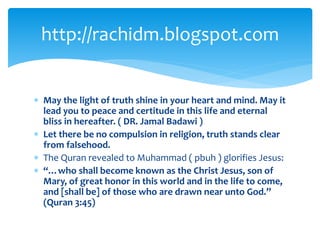  May the light of truth shine in your heart and mind. May it
lead you to peace and certitude in this life and eternal
bliss in hereafter. ( DR. Jamal Badawi )
 Let there be no compulsion in religion, truth stands clear
from falsehood.
 The Quran revealed to Muhammad ( pbuh ) glorifies Jesus:
 “…who shall become known as the Christ Jesus, son of
Mary, of great honor in this world and in the life to come,
and [shall be] of those who are drawn near unto God.”
(Quran 3:45)
http://rachidm.blogspot.com
 