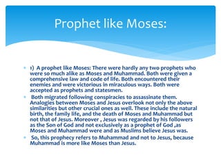  1) A prophet like Moses: There were hardly any two prophets who
were so much alike as Moses and Muhammad. Both were given a
comprehensive law and code of life. Both encountered their
enemies and were victorious in miraculous ways. Both were
accepted as prophets and statesmen.
 Both migrated following conspiracies to assassinate them.
Analogies between Moses and Jesus overlook not only the above
similarities but other crucial ones as well. These include the natural
birth, the family life, and the death of Moses and Muhammad but
not that of Jesus. Moreover , Jesus was regarded by his followers
as the Son of God and not exclusively as a prophet of God ,as
Moses and Muhammad were and as Muslims believe Jesus was.
 So, this prophecy refers to Muhammad and not to Jesus, because
Muhammad is more like Moses than Jesus.
Prophet like Moses:
 