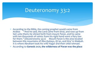  According to the Bible, the coming prophet would come from
Arabia: “And he said, the Lord came from Sinai, and rose up from
Seir unto them; he shined forth from mount Paran, and he came
with ten thousands of saints: from his right hand went a fiery law
for them.” (Deuteronomy 33:2) Mount Paran is the area located
between the mountains of Abu-Qubays, Qi`an, and Hira’ in Makkah.
It is where Abraham took his wife Hagar and their child Ishmael.
 According to Genesis 21:21, the wilderness of Paran was the place
Deuteronomy 33:2
 