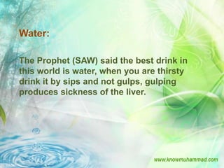 Water:

The Prophet (SAW) said the best drink in
this world is water, when you are thirsty
drink it by sips and not gulps, gulping
produces sickness of the liver.
 