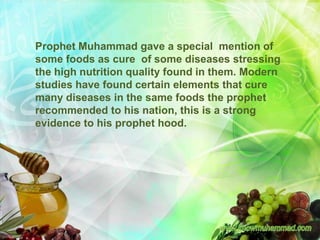 Prophet Muhammad gave a special mention of
some foods as cure of some diseases stressing
the high nutrition quality found in them. Modern
studies have found certain elements that cure
many diseases in the same foods the prophet
recommended to his nation, this is a strong
evidence to his prophet hood.
 