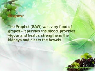 Grapes:

The Prophet (SAW) was very fond of
grapes - it purifies the blood, provides
vigour and health, strengthens the
kidneys and clears the bowels.
 