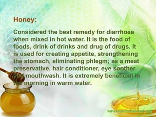 Honey:
Considered the best remedy for diarrhoea
when mixed in hot water. It is the food of
foods, drink of drinks and drug of drugs. It
is used for creating appetite, strengthening
the stomach, eliminating phlegm; as a meat
preservative, hair conditioner, eye soother
and mouthwash. It is extremely beneficial in
the morning in warm water.
 