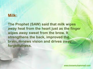 Milk:

The Prophet (SAW) said that milk wipes
away heat from the heart just as the finger
wipes away sweat from the brow. It
strengthens the back, improved the
brain, renews vision and drives away
forgetfulness.
 