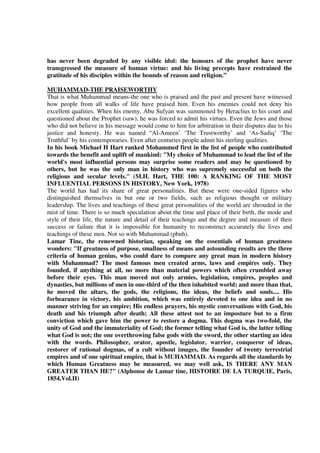 has never been degraded by any visible idol: the honours of the prophet have never
transgressed the measure of human virtue: and his living precepts have restrained the
gratitude of his disciples within the bounds of reason and religion.”

MUHAMMAD-THE PRAISEWORTHY
That is what Muhammad means-the one who is praised and the past and present have witnessed
how people from all walks of life have praised him. Even his enemies could not deny his
excellent qualities. When his enemy, Abu Sufyan was summoned by Heraclius to his court and
questioned about the Prophet (saw), he was forced to admit his virtues. Even the Jews and those
who did not believe in his message would come to him for arbitration in their disputes due to his
justice and honesty. He was named “Al-Ameen’ ‘The Trustworthy’ and ‘As-Sadiq’ ‘The
Truthful’ by his contemporaries. Even after centuries people admit his sterling qualities.
In his book Michael H Hart ranked Mohammed first in the list of people who contributed
towards the benefit and uplift of mankind: "My choice of Muhammad to lead the list of the
world's most influential persons may surprise some readers and may be questioned by
others, but he was the only man in history who was supremely successful on both the
religious and secular levels." (M.H. Hart, THE 100: A RANKING OF THE MOST
INFLUENTIAL PERSONS IN HISTORY, New York, 1978)
The world has had its share of great personalities. But these were one-sided figures who
distinguished themselves in but one or two fields, such as religious thought or military
leadership. The lives and teachings of these great personalities of the world are shrouded in the
mist of time. There is so much speculation about the time and place of their birth, the mode and
style of their life, the nature and detail of their teachings and the degree and measure of their
success or failure that it is impossible for humanity to reconstruct accurately the lives and
teachings of these men. Not so with Muhammad (pbuh).
Lamar Tine, the renowned historian, speaking on the essentials of human greatness
wonders: "If greatness of purpose, smallness of means and astounding results are the three
criteria of human genius, who could dare to compare any great man in modern history
with Muhammad? The most famous men created arms, laws and empires only. They
founded, if anything at all, no more than material powers which often crumbled away
before their eyes. This man moved not only armies, legislation, empires, peoples and
dynasties, but millions of men in one-third of the then inhabited world; and more than that,
he moved the altars, the gods, the religions, the ideas, the beliefs and souls.... His
forbearance in victory, his ambition, which was entirely devoted to one idea and in no
manner striving for an empire; His endless prayers, his mystic conversations with God, his
death and his triumph after death; All these attest not to an imposture but to a firm
conviction which gave him the power to restore a dogma. This dogma was two-fold, the
unity of God and the immateriality of God; the former telling what God is, the latter telling
what God is not; the one overthrowing false gods with the sword, the other starting an idea
with the words. Philosopher, orator, apostle, legislator, warrior, conqueror of ideas,
restorer of rational dogmas, of a cult without images, the founder of twenty terrestrial
empires and of one spiritual empire, that is MUHAMMAD. As regards all the standards by
which Human Greatness may be measured, we may well ask, IS THERE ANY MAN
GREATER THAN HE?" (Alphonse de Lamar tine, HISTOIRE DE LA TURQUIE, Paris,
1854,Vol.II)
 