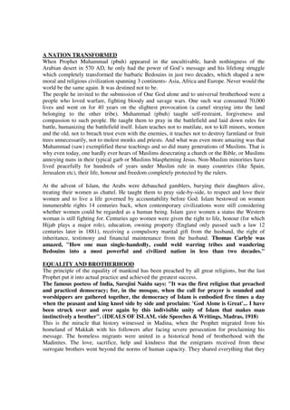A NATION TRANSFORMED
When Prophet Muhammad (pbuh) appeared in the uncultivable, harsh nothingness of the
Arabian desert in 570 AD, he only had the power of God’s message and his lifelong struggle
which completely transformed the barbaric Bedouins in just two decades, which shaped a new
moral and religious civilization spanning 3 continents- Asia, Africa and Europe. Never would the
world be the same again. It was destined not to be.
The people he invited to the submission of One God alone and to universal brotherhood were a
people who loved warfare, fighting bloody and savage wars. One such war consumed 70,000
lives and went on for 40 years on the slightest provocation (a camel straying into the land
belonging to the other tribe). Muhammad (pbuh) taught self-restraint, forgiveness and
compassion to such people. He taught them to pray in the battlefield and laid down rules for
battle, humanizing the battlefield itself. Islam teaches not to mutilate, not to kill minors, women
and the old, not to breach trust even with the enemies, it teaches not to destroy farmland or fruit
trees unnecessarily, not to molest monks and priests. And what was even more amazing was that
Muhammad (saw) exemplified these teachings and so did many generations of Muslims. That is
why even today, one hardly ever hears of Muslims desecrating a church or the Bible, or Muslims
annoying nuns in their typical garb or Muslims blaspheming Jesus. Non-Muslim minorities have
lived peacefully for hundreds of years under Muslim rule in many countries (like Spain,
Jerusalem etc), their life, honour and freedom completely protected by the rulers.

At the advent of Islam, the Arabs were debauched gamblers, burying their daughters alive,
treating their women as chattel. He taught them to pray side-by-side, to respect and love their
women and to live a life governed by accountability before God. Islam bestowed on women
innumerable rights 14 centuries back, when contemporary civilizations were still considering
whether women could be regarded as a human being. Islam gave women a status the Western
woman is still fighting for. Centuries ago women were given the right to life, honour (for which
Hijab plays a major role), education, owning property (England only passed such a law 12
centuries later in 1881), receiving a compulsory marital gift from the husband, the right of
inheritance, testimony and financial maintenance from the husband. Thomas Carlyle was
amazed, "How one man single-handedly, could weld warring tribes and wandering
Bedouins into a most powerful and civilized nation in less than two decades."

EQUALITY AND BROTHERHOOD
The principle of the equality of mankind has been preached by all great religions, but the last
Prophet put it into actual practice and achieved the greatest success.
The famous poetess of India, Sarojini Naidu says: "It was the first religion that preached
and practiced democracy; for, in the mosque, when the call for prayer is sounded and
worshippers are gathered together, the democracy of Islam is embodied five times a day
when the peasant and king kneel side by side and proclaim: 'God Alone is Great'... I have
been struck over and over again by this indivisible unity of Islam that makes man
instinctively a brother". (IDEALS OF ISLAM, vide Speeches & Writings, Madras, 1918)
This is the miracle that history witnessed in Madina, when the Prophet migrated from his
homeland of Makkah with his followers after facing severe persecution for proclaiming his
message. The homeless migrants were united in a historical bond of brotherhood with the
Madinites. The love, sacrifice, help and kindness that the emigrants received from these
surrogate brothers went beyond the norms of human capacity. They shared everything that they
 