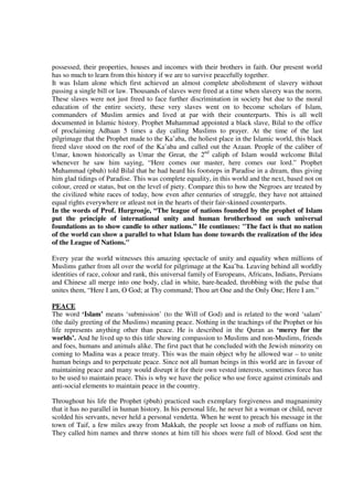 possessed, their properties, houses and incomes with their brothers in faith. Our present world
has so much to learn from this history if we are to survive peacefully together.
It was Islam alone which first achieved an almost complete abolishment of slavery without
passing a single bill or law. Thousands of slaves were freed at a time when slavery was the norm.
These slaves were not just freed to face further discrimination in society but due to the moral
education of the entire society, these very slaves went on to become scholars of Islam,
commanders of Muslim armies and lived at par with their counterparts. This is all well
documented in Islamic history. Prophet Muhammad appointed a black slave, Bilal to the office
of proclaiming Adhaan 5 times a day calling Muslims to prayer. At the time of the last
pilgrimage that the Prophet made to the Ka’aba, the holiest place in the Islamic world, this black
freed slave stood on the roof of the Ka’aba and called out the Azaan. People of the caliber of
Umar, known historically as Umar the Great, the 2nd caliph of Islam would welcome Bilal
whenever he saw him saying, “Here comes our master, here comes our lord.” Prophet
Muhammad (pbuh) told Bilal that he had heard his footsteps in Paradise in a dream, thus giving
him glad tidings of Paradise. This was complete equality, in this world and the next, based not on
colour, creed or status, but on the level of piety. Compare this to how the Negroes are treated by
the civilized white races of today, how even after centuries of struggle, they have not attained
equal rights everywhere or atleast not in the hearts of their fair-skinned counterparts.
In the words of Prof. Hurgronje, “The league of nations founded by the prophet of Islam
put the principle of international unity and human brotherhood on such universal
foundations as to show candle to other nations.” He continues: "The fact is that no nation
of the world can show a parallel to what Islam has done towards the realization of the idea
of the League of Nations."

Every year the world witnesses this amazing spectacle of unity and equality when millions of
Muslims gather from all over the world for pilgrimage at the Kaa’ba. Leaving behind all worldly
identities of race, colour and rank, this universal family of Europeans, Africans, Indians, Persians
and Chinese all merge into one body, clad in white, bare-headed, throbbing with the pulse that
unites them, “Here I am, O God; at Thy command; Thou art One and the Only One; Here I am.”

PEACE
The word ‘Islam’ means ‘submission’ (to the Will of God) and is related to the word ‘salam’
(the daily greeting of the Muslims) meaning peace. Nothing in the teachings of the Prophet or his
life represents anything other than peace. He is described in the Quran as ‘mercy for the
worlds’. And he lived up to this title showing compassion to Muslims and non-Muslims, friends
and foes, humans and animals alike. The first pact that he concluded with the Jewish minority on
coming to Madina was a peace treaty. This was the main object why he allowed war – to unite
human beings and to perpetuate peace. Since not all human beings in this world are in favour of
maintaining peace and many would disrupt it for their own vested interests, sometimes force has
to be used to maintain peace. This is why we have the police who use force against criminals and
anti-social elements to maintain peace in the country.

Throughout his life the Prophet (pbuh) practiced such exemplary forgiveness and magnanimity
that it has no parallel in human history. In his personal life, he never hit a woman or child, never
scolded his servants, never held a personal vendetta. When he went to preach his message in the
town of Taif, a few miles away from Makkah, the people set loose a mob of ruffians on him.
They called him names and threw stones at him till his shoes were full of blood. God sent the
 