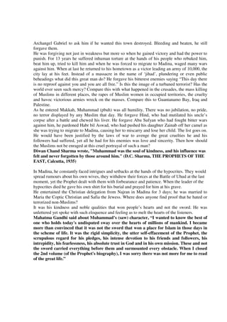 Archangel Gabriel to ask him if he wanted this town destroyed. Bleeding and beaten, he still
forgave them.
He was forgiving not just in weakness but more so when he gained victory and had the power to
punish. For 13 years he suffered inhuman torture at the hands of his people who rebuked him,
beat him up, tried to kill him and when he was forced to migrate to Madina, waged many wars
against him. When at last he returned to his hometown as a victor leading an army of 10,000, the
city lay at his feet. Instead of a massacre in the name of ‘jihad’, plundering or even public
beheadings what did this great man do? He forgave his bitterest enemies saying “This day there
is no reproof against you and you are all free.” Is this the image of a turbaned terrorist? Has the
world ever seen such mercy? Compare this with what happened in the crusades, the mass killing
of Muslims in different places, the rapes of Muslim women in occupied territories, the cruelty
and havoc victorious armies wreck on the masses. Compare this to Guantanamo Bay, Iraq and
Palestine.
As he entered Makkah, Muhammad (pbuh) was all humility. There was no jubilation, no pride,
no terror displayed by any Muslim that day. He forgave Hind, who had mutilated his uncle’s
corpse after a battle and chewed his liver. He forgave Abu Sufyan who had fought bitter wars
against him, he pardoned Habr bil Aswad, who had pushed his daughter Zainab off her camel as
she was trying to migrate to Madina, causing her to miscarry and lose her child. The list goes on.
He would have been justified by the laws of war to avenge the great cruelties he and his
followers had suffered, yet all he had for his enemies was love and sincerity. Then how should
the Muslims not be enraged at this cruel portrayal of such a man?
Diwan Chand Sharma wrote, "Muhammad was the soul of kindness, and his influence was
felt and never forgotten by those around him." (D.C. Sharma, THE PROPHETS OF THE
EAST, Calcutta, 1935)

In Madina, he constantly faced intrigues and setbacks at the hands of the hypocrites. They would
spread rumours about his own wives, they withdrew their forces at the Battle of Uhud at the last
moment, yet the Prophet dealt with them with forbearance and patience. When the leader of the
hypocrites died he gave his own shirt for his burial and prayed for him at his grave.
He entertained the Christian delegation from Najran in Madina for 3 days; he was married to
Maria the Coptic Christian and Safia the Jewess. Where does anyone find proof that he hated or
terrorized non-Muslims?
It was his kindness and noble qualities that won people’s hearts and not the sword. He was
unlettered yet spoke with such eloquence and feeling as to melt the hearts of the listeners.
Mahatma Gandhi said about Muhammad’s (saw) character, “I wanted to know the best of
one who holds today's undisputed sway over the hearts of millions of mankind. I became
more than convinced that it was not the sword that won a place for Islam in those days in
the scheme of life. It was the rigid simplicity, the utter self-effacement of the Prophet, the
scrupulous regard for his pledges, his intense devotion to his friends and followers, his
intrepidity, his fearlessness, his absolute trust in God and in his own mission. These and not
the sword carried everything before them and surmounted every obstacle. When I closed
the 2nd volume (of the Prophet's biography), I was sorry there was not more for me to read
of the great life.”
 