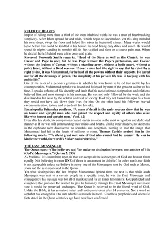 RULER OF HEARTS
Inspite of ruling more than a third of the then inhabited world he was a man of heartbreaking
simplicity. After Islam spread far and wide, wealth began to accumulate, yet this king mended
his own shoes, swept the floor and helped his wives in household chores. Many weeks would
lapse before fire could be kindled in his house, his food being only dates and water. He would
spend his nights standing in worship till his feet swelled and slept on a coarse palm mat. When
he died all he left behind were a few coins and grain.
Reverend Bosworth Smith remarks, “Head of the State as well as the Church, he was
Caesar and Pope in one; but he was Pope without the Pope’s pretensions, and Caesar
without the legions of Caesar, without a standing army, without a body guard, without a
police force, without a fixed revenue. If ever a man had the right to say that he ruled by a
right divine, it was Muhammad, for he had all the powers without their supports. He cared
not for all the dressings of power. The simplicity of his private life was in keeping with his
public life.”
One of the tests of a person’s greatness is whether he was found to be of true mettle by his
contemporaries. Muhammad (pbuh) was loved and followed by men of the greatest caliber of his
time. It speaks volumes of his sincerity and truth that his most intimate companions and relations
believed first and most strongly in his message. He was not only followed by the weak and the
downtrodden but soon by the noblest and best of society. Had they not found him upto his claim
they would not have laid down their lives for him. On the other hand his followers braved
excommunication, torture and even death for his sake.
Encyclopedia Britannica confirms, “A mass of detail in the early sources show that he was
an honest and upright man who had gained the respect and loyalty of others who were
like-wise honest and upright men." (Vol. 12)
Even after his death, his companions carried on his mission in the most scrupulous and dedicated
manner as if he was still commanding their minds and hearts. Unlike other leaders, no skeletons
in the cupboard were discovered, no scandals and deception, nothing to mar the image that
Muhammad had left in the hearts of millions to come. Thomas Carlyle praised him in the
following words, “"A silent great soul, one of that who cannot but be earnest. He was to
kindle the world, the world’s Maker had ordered so."

THE LAST MESSENGER
The Quran says: “(The believers say) We make no distinction between one another of His
(God’s) Messengers.” (Quran 2: 285)
As Muslims, it is incumbent upon us that we accept all the Messengers of God and honour them
equally. Not believing in even ONE of them is tantamount to disbelief. In other words our faith
is not acceptable unless we believe in every one of the Messengers sent by God such as Moses,
Jesus and the rest mentioned in the Quran.
Yet what distinguishes the last Prophet Muhammad (pbuh) from the rest is that while each
Messenger was sent to a certain people in a specific time, he was the final Messenger and
consequently his message was for all of mankind and for all times till eternity. God perfected and
completed the guidance He wanted to give to humanity through His Final Messenger and made
sure it would be preserved unchanged. The Quran is believed to be the literal word of God.
Unlike the Bible, it has remained intact and undisputed even after 14 centuries. Not a word or
alphabet has changed in it to date which is a miracle in itself. Countless prophesies and scientific
facts stated in the Quran centuries ago have now been confirmed.
 