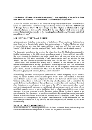Even a hostile critic like Sir William Muir admits, “There is probably in the world no other
book which has remained 12 centuries (now 14 centuries) with so pure a text.”

As such for Muslims, their book is not irrelevant at any time or their Prophet a mere historical
figure, but for them these are their active guides at every point in their daily life. ‘In the words
of George Bernard Shaw, “I have always held the religion of Muhammad in high
estimation because of its wonderful vitality. It is the only religion, which appears to me to
possess that assimilating capacity to the changing phase of existence, which can make itself
appeal to every age.”

LET US UPHOLD TRUTH AND JUSTICE

A faith must never be judged by the actions of its followers. What Muslims or Christians have
done should not be the criteria for judging their respective faiths or Prophets. Muslims are raised
to love the Prophet more than their parents, children or their own self. This love is part of a
Muslim’s faith. It deeply hurts the Muslims if their Prophet (pbuh) or any Prophet is insulted.

The Quran asks us to honour the symbols that others hold dear. No Muslim has responded in
kind by insulting Jesus or the Bible, though some have resorted to violence which is regrettable.
But before blaming the Muslims for the entire episode let us ask ourselves, would any person
belonging to any faith accept humiliation of their most respected ones? Are Muslims the only
‘species’ that uses violence on provocation? More than a decade ago, a film called ‘The Last
Temptation of Christ’ showed Jesus making love to a woman. In Paris someone set fire to the
cinema showing the movie, killing a young man. Would anyone like their faith and Prophet
degraded that too on the basis of untruth? What does the law call public defamation without
proof? Libel, slander, discrimination? What does the heart, the internal lawgiver call it?
Provocation, playing with emotions, hurting sacred sentiments?

Islam strongly condemns all such yellow journalism and scandal-mongering. To add insult to
injury, we are told that this is freedom of the press. Wasn’t it this same freedom of press that
caused Princess Diana.’s death? Did you know that in some European nations such as France,
Germany and Austria it is forbidden by law to deny acts of genocide such as saying that the
Jewish Holocaust did not happen? Several European countries have anti-blasphemy laws that
place limitations on speech, as do several states in the USA. In many countries, hate speech
(such as holocaust denial, incitement to racial hatred, advocating genocide) is a criminal offense
prohibited under incitement to hatred legislation. So it is infact impermissible to make certain
statements in several countries including European nations. Hence freedom of speech is not
unconditionally ‘free’, but subject to certain rules and limits. Freedom of expression must not be
allowed to undermine human sentiments and human freedom or to disrupt peace. What about
freedom to practice and propagate our religion? Shouldn’t that be a major consideration too? We
must not forget that freedom of any sort does not mean transgressing the limits set by God or our
own humanity.

ISLAM - A LEGACY TO THE WORLD
Islam, misconstrued as a terrorist-producing faith, is infact far from it. Islam paved the way for a
nation of barbarians to become pioneers of science and enlightened civilization.
 