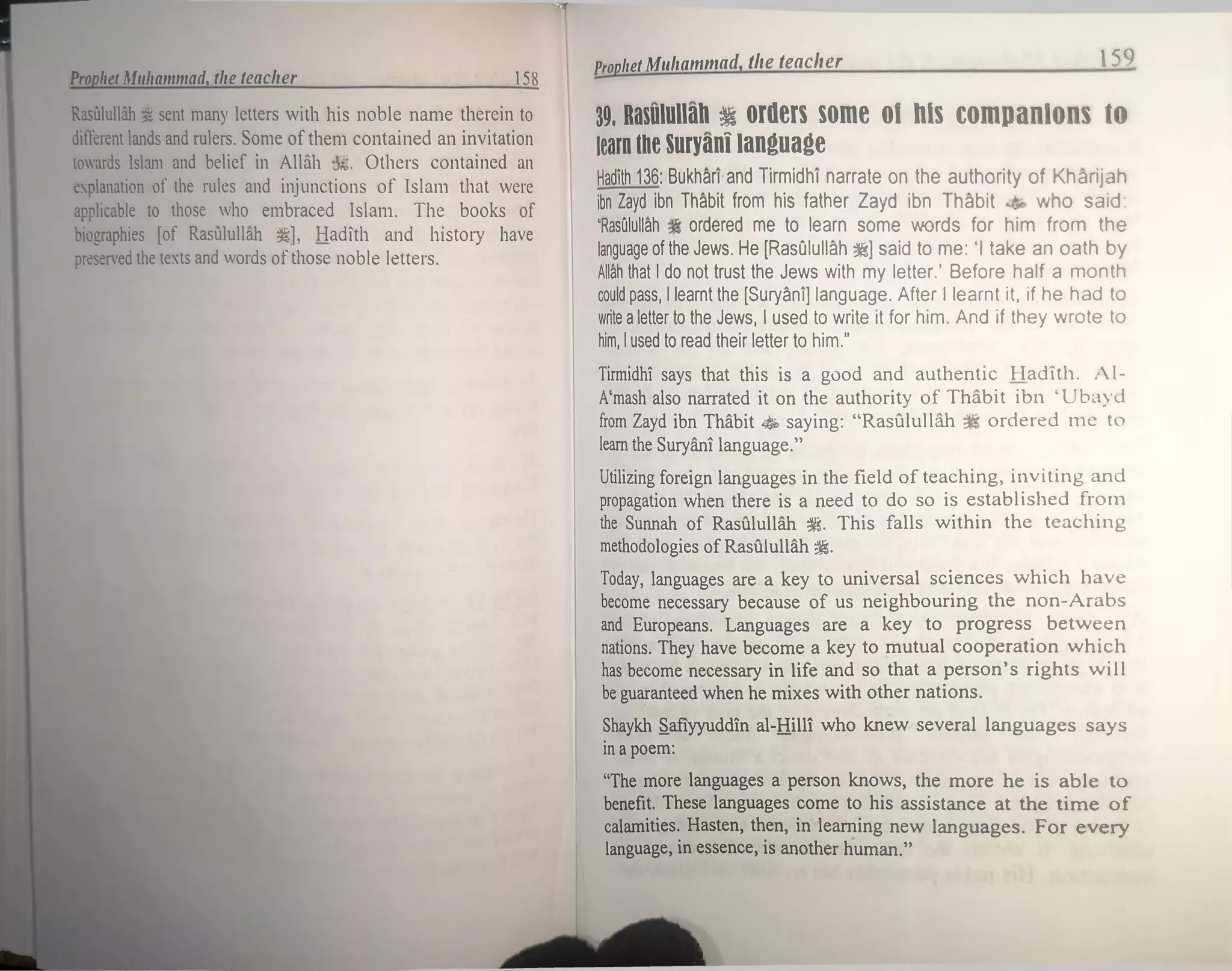 Prophet Muhammad, the teacher 159
Prophet Muhammad, the teacher 158
Rasulullah 1 sent many letters with his noble name therein to
different lands and rulers. Some of them contained an invitation
towards Islam and belief in Allah Others contained an
explanation of the rules and injunctions of Islam that were
applicable to those who embraced Islam. The books of
biographies [of Rasulullah <|, Hadith and history have
preserved the texts and words ofthose noble letters.
39. Rasulullah % orders some of his companions to
learn the Suryani language
Hadith 136: Bukhari and Tirmidhi narrate on the authority of Kharijah
Ibn Zayd ibn Thabit from his father Zayd ibn Thabit who said:
“RasOlullah ordered me to learn some words for him from the
language of the Jews. He [Rasulullah &] said to me: ‘I take an oath by
Allah that I do not trust the Jews with my letter.’ Before half a month
could pass, I learnt the [Suryani] language. After I learnt it, if he had to
write a letter to the Jews, I used to write it for him. And if they wrote to
him, I used to read their letter to him.”
Tirmidhi says that this is a good and authentic Hadith. Al-
A'mash also narrated it on the authority of Thabit ibn ‘Ubayd
from Zayd ibn Thabit saying: “Rasulullah ordered me to
leam the Suryani language.”
Utilizing foreign languages in the field of teaching, inviting and
propagation when there is a need to do so is established from
the Sunnah of Rasulullah St This falls within the teaching
methodologies of Rasulullah gg.
Today, languages are a key to universal sciences which have
become necessary because of us neighbouring the non-Arabs
and Europeans. Languages are a key to progress between
nations. They have become a key to mutual cooperation which
has become necessary in life and so that a person’s rights will
be guaranteed when he mixes with other nations.
Shaykh Safiyyuddin al-Hilli who knew several languages says
in a poem:
“The more languages a person knows, the more he is able to
benefit. These languages come to his assistance at the time of
calamities. Hasten, then, in learning new languages. For every
language, in essence, is another human.”
L J
k*1
 